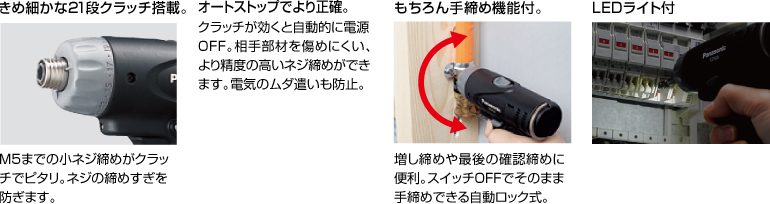 配有精美的21級離合器。 擰緊至M5的小螺釘非常適合離合器。 防止螺絲擰得過(guò)緊。 自動(dòng)停止更準確。 離合器啟動(dòng)時(shí)，電源自動(dòng)關(guān)閉。 高度的螺釘擰緊不會(huì )輕易損壞配合件。 防止浪費電力。 當然具有手擰緊功能。 方便進(jìn)行額外的擰緊和終確認擰緊。 自動(dòng)鎖定型，可以在關(guān)閉狀態(tài)下手動(dòng)擰緊。 帶LED燈